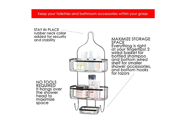 For the best routine saver, choose the Large Shower Caddy to keep your toiletries and bathroom accessories steadily in place and within your grasp. The caddy’s frame is made of rust-resistant steel and provides plenty of storage with its two basket, bottom hook, and razor hooks. The two built- in baskets are perfectly sized to hold large bottled shampoos and conditioners, while the bottom hooks are great for storing away razors, loofahs, or wash cloths.2 wired basket and bottom hooks for razors | Hangs over the shower head to maximize space | No tools required to install | Made of rust-resistant steel