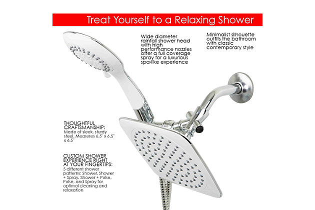 Shower in style and comfort with this Dual Shower Massager with Rainfall Head Set. Made from heavy duty chrome plated steel, this set has a standard fixed shower head and also a handheld massager for the ultimate shower experience. Includes plumbers tape to ensure a tighter seal and other hardware for installation.5 different shower patterns: shower, shower + spray, shower + pulse, pulse, and spray for optimal cleaning and relaxation | Minimalist silhouette outfits the bathroom with classic contemporary style | Wide diameter rainfall shower head with high performance nozzles offer a full coverage spray for a luxurious spa-like experience | Made of sleek, sturdy steel