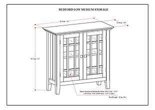 You like to be neat and tidy but don't have a lot of space for a large cabinet. It is for this reason we designed the Bedford Low Storage Cabinet. Two tempered glass doors open to two adjustable shelves allowing you to reconfigure the layout to suit your needs. Display your fine china, decorative accents or even movies on dedicated display space for a clean, distinctive look.; Efforts are made to reproduce accurate colors, variations in color may occur due to computer monitor and photography; At Simpli Home we believe in creating excellent, high quality products made from the finest materials at an affordable price. Every one of our products come with a 1-year warranty and easy returns if you are not satisfiedDIMENSIONS: 14" D x 32" W x 31" H | Handcrafted with care using the finest quality solid wood | Hand-finished with a Farmhouse Grey stain and a protective NC lacquer to accentuate and highlight the grain and the uniqueness of each piece of furniture. | Multipurpose cabinet offers plenty of functional storage. Looks great in your living room, entryway, bedroom ,dining room, condo or office | Features 2 tempered glass doors that open to 2 adjustable shelves for versatile storage | Transitional design includes molded table top, square and slightly tapered legs, tempered glass doors with cross hatch style mullions and bronze knobs | Assembly Required | We believe in creating excellent, high quality products made from the finest materials at an affordable price. Every one of our products come with a 1-year warranty and easy returns if you are not satisfied.