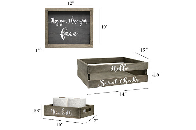 Revamp your bathroom with this three piece matching decorative set. This set will give your bathroom a complete, cohesive look. It includes 1 decorative frame, 1 toilet paper holder and 1 towel holder in a stylish, clean finish to give your bathroom the perfect update!Rustic gray finish on wood | Fun cheeky text in white | Towel holder fits 6 standard bath towels comfortably. Toilet paper holder fits 2 standard size rolls comfortably. | On-trend farmhouse design | Frame: 12" x 10" x 1". Toilet paper holder: 10" x 7" x 2.5". Towel holder: 14" x 12" x 4.5" | Pieces easily nest into one another for easy storage!
