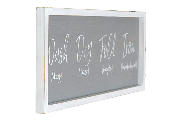 Laundry time needs a bit of lighthearted fun.  This framed "Wash (okay), Dry (later), Fold (maybe), Iron (hahaha)" sign is the perfect wall decor to bring a smile when starting that dreadful task.  Make the laundry room the best decorated room in the home and hang this sign on a freshly painted wall along with other decorative and cheerful pieces.Make the laundry room the best decorated room in the home | This whimsical, yet true, sign will bring a smile every time | Distressed white wood frame | 24.25"l x .75"w x 8.5"h
