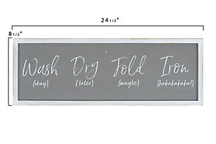 Laundry time needs a bit of lighthearted fun.  This framed "Wash (okay), Dry (later), Fold (maybe), Iron (hahaha)" sign is the perfect wall decor to bring a smile when starting that dreadful task.  Make the laundry room the best decorated room in the home and hang this sign on a freshly painted wall along with other decorative and cheerful pieces.Make the laundry room the best decorated room in the home | This whimsical, yet true, sign will bring a smile every time | Distressed white wood frame | 24.25"l x .75"w x 8.5"h