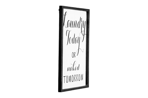 Laundry time needs a bit of lighthearted fun.  This "Laundry Today or naked Tomorrow" framed wall decor is the perfect start to creating an enjoyable space for that dreaded task.  Place this sign on a freshly painted wall and complement the new space with other black and white decor.  It will be clearly evident that a pleasant atmosphere makes a tremendous difference when going about the daily chores."laundry today or naked tomorrow" | Add fun decor to the laundry room walls | Put a fresh coat of paint on the walls and decorate with this sign and other black and white pieces | 13"l x 1"w x 19.25"h