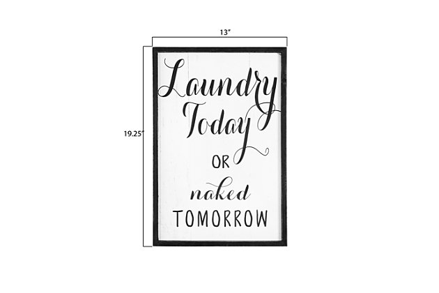 Laundry time needs a bit of lighthearted fun.  This "Laundry Today or naked Tomorrow" framed wall decor is the perfect start to creating an enjoyable space for that dreaded task.  Place this sign on a freshly painted wall and complement the new space with other black and white decor.  It will be clearly evident that a pleasant atmosphere makes a tremendous difference when going about the daily chores."laundry today or naked tomorrow" | Add fun decor to the laundry room walls | Put a fresh coat of paint on the walls and decorate with this sign and other black and white pieces | 13"l x 1"w x 19.25"h